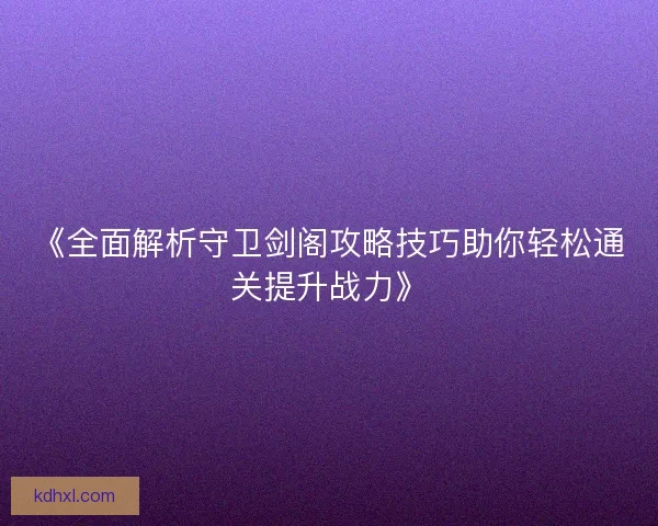 《全面解析守卫剑阁攻略技巧助你轻松通关提升战力》 《全面解析守卫剑阁攻略技巧助你轻松通关提升战力》