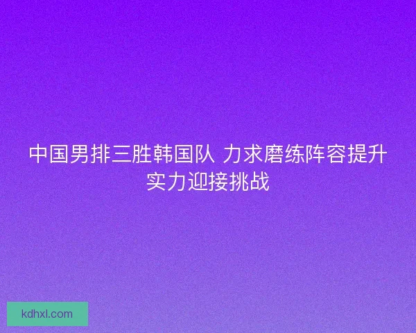 中国男排三胜韩国队 力求磨练阵容提升实力迎接挑战 中国男排三胜韩国队 力求磨练阵容提升实力迎接挑战