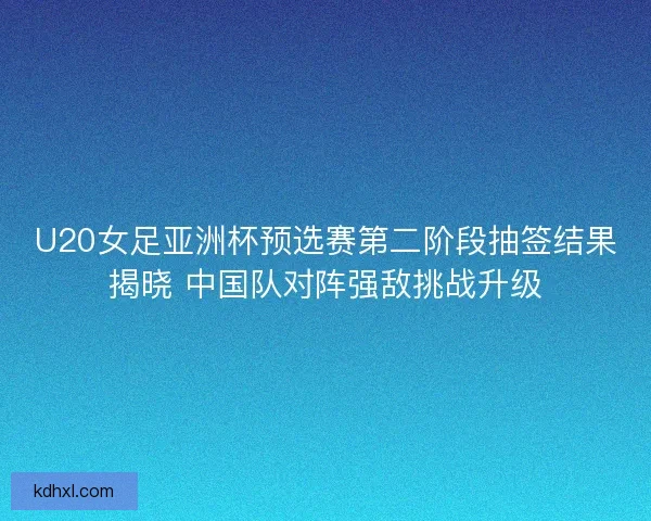U20女足亚洲杯预选赛第二阶段抽签结果揭晓 中国队对阵强敌挑战升级 U20女足亚洲杯预选赛第二阶段抽签结果揭晓 中国队对阵强敌挑战升级