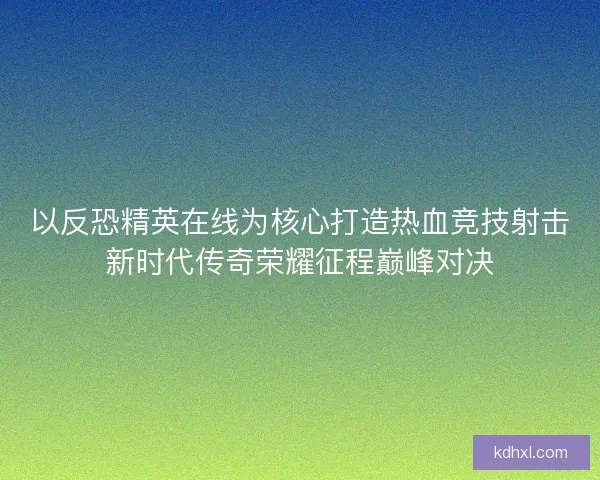 以反恐精英在线为核心打造热血竞技射击新时代传奇荣耀征程巅峰对决