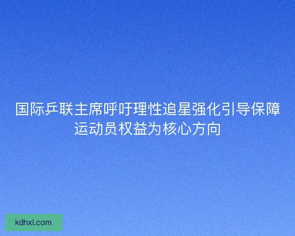 国际乒联主席呼吁理性追星强化引导保障运动员权益为核心方向