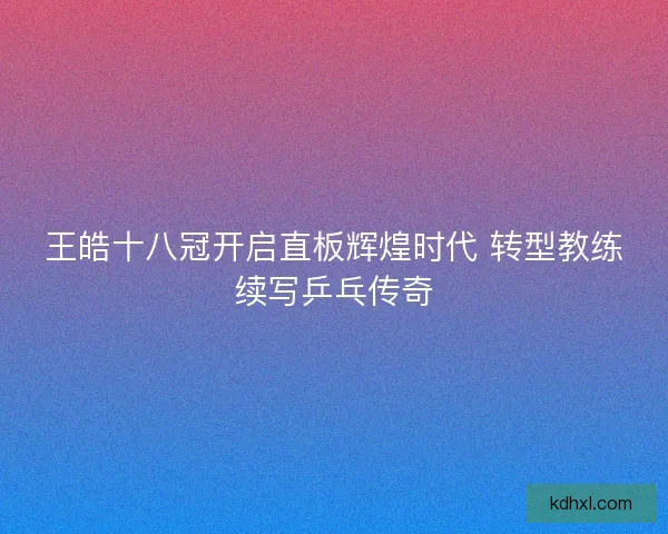王皓十八冠开启直板辉煌时代 转型教练续写乒乓传奇