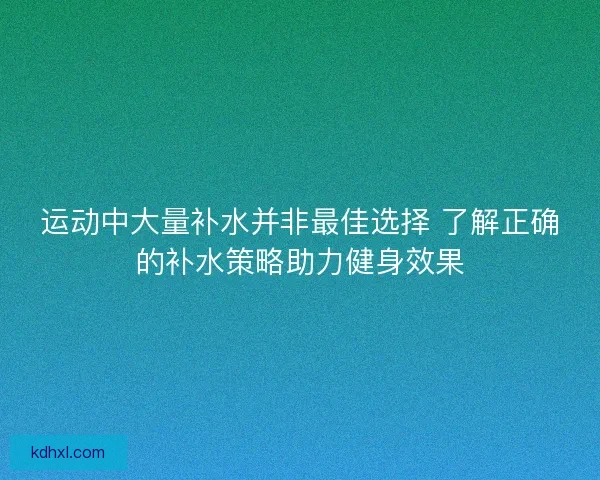 运动中大量补水并非最佳选择 了解正确的补水策略助力健身效果
