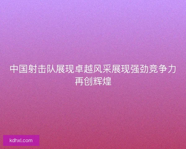 中国射击队展现卓越风采展现强劲竞争力再创辉煌