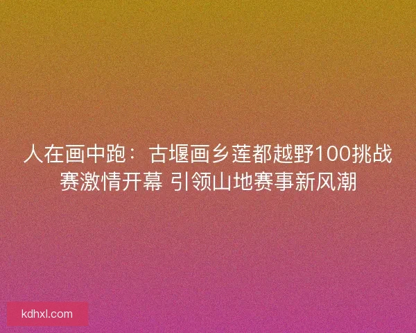 人在画中跑：古堰画乡莲都越野100挑战赛激情开幕 引领山地赛事新风潮