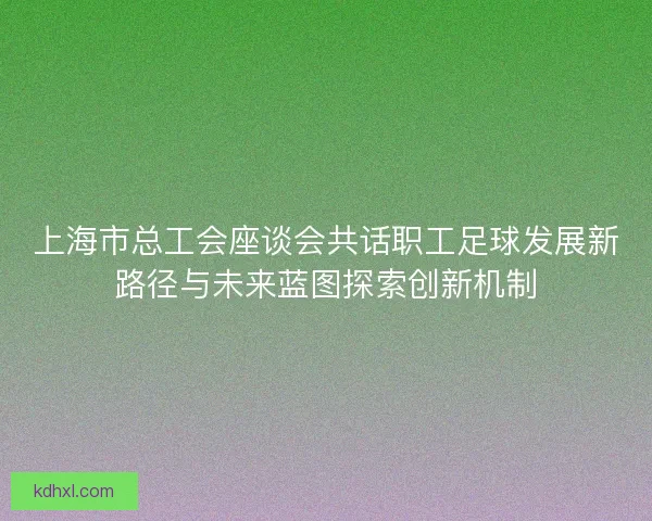 上海市总工会座谈会共话职工足球发展新路径与未来蓝图探索创新机制 上海市总工会座谈会共话职工足球发展新路径与未来蓝图探索创新机制