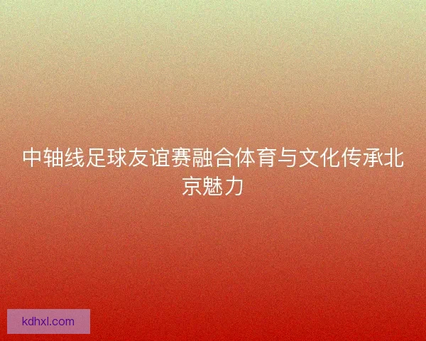 中轴线足球友谊赛融合体育与文化传承北京魅力
