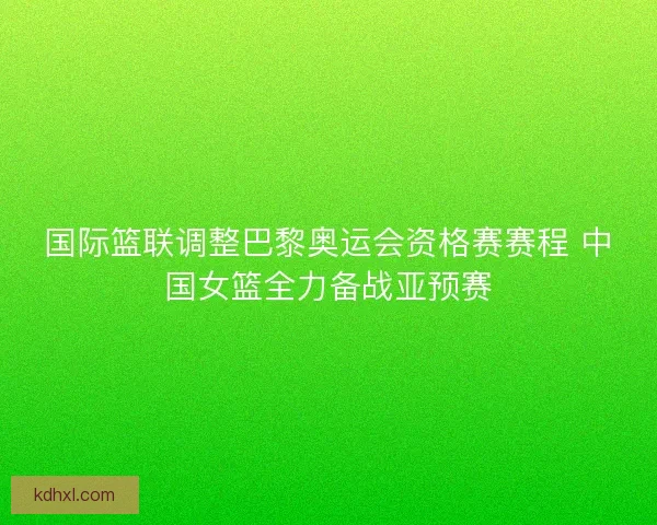 国际篮联调整巴黎奥运会资格赛赛程 中国女篮全力备战亚预赛