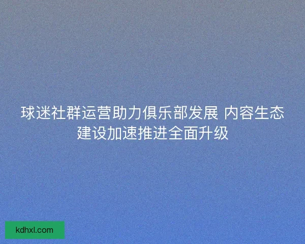 球迷社群运营助力俱乐部发展 内容生态建设加速推进全面升级 球迷社群运营助力俱乐部发展 内容生态建设加速推进全面升级