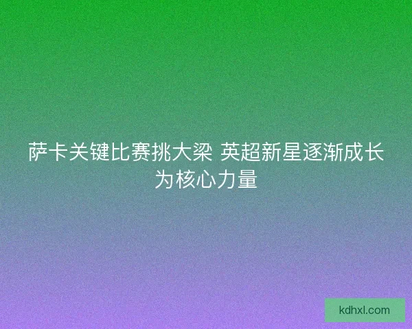 萨卡关键比赛挑大梁 英超新星逐渐成长为核心力量