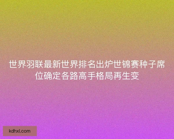 世界羽联最新世界排名出炉世锦赛种子席位确定各路高手格局再生变 世界羽联最新世界排名出炉世锦赛种子席位确定各路高手格局再生变