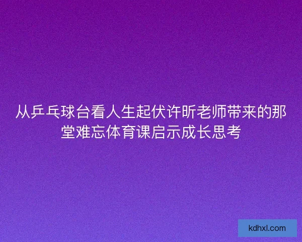 从乒乓球台看人生起伏许昕老师带来的那堂难忘体育课启示成长思考