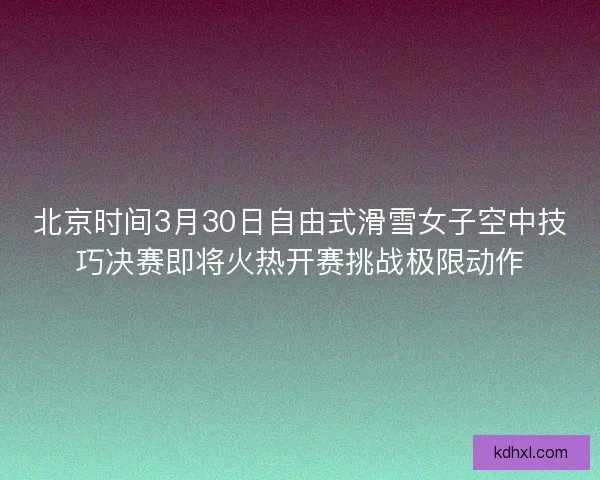 北京时间3月30日自由式滑雪女子空中技巧决赛即将火热开赛挑战极限动作