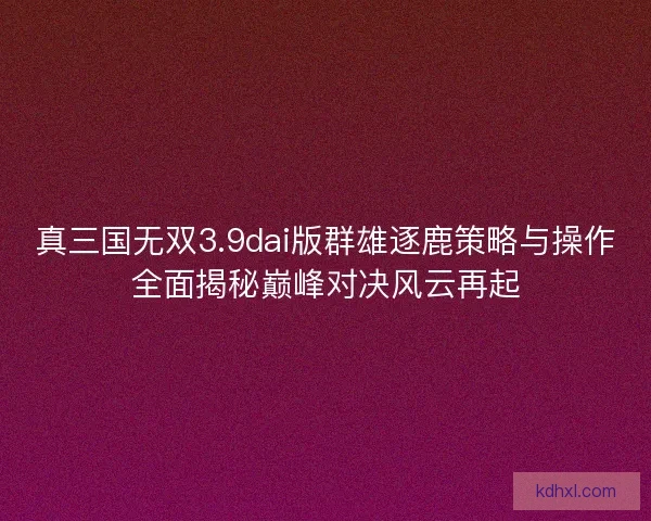真三国无双3.9dai版群雄逐鹿策略与操作全面揭秘巅峰对决风云再起