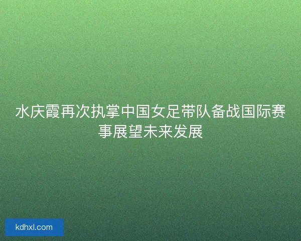 水庆霞再次执掌中国女足带队备战国际赛事展望未来发展 水庆霞再次执掌中国女足带队备战国际赛事展望未来发展
