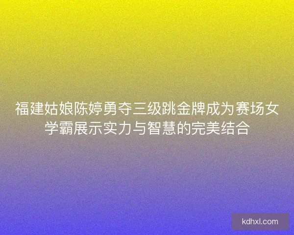 福建姑娘陈婷勇夺三级跳金牌成为赛场女学霸展示实力与智慧的完美结合 福建姑娘陈婷勇夺三级跳金牌成为赛场女学霸展示实力与智慧的完美结合