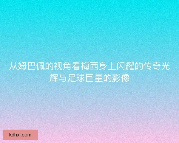 从姆巴佩的视角看梅西身上闪耀的传奇光辉与足球巨星的影像