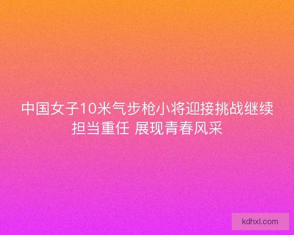 中国女子10米气步枪小将迎接挑战继续担当重任 展现青春风采 中国女子10米气步枪小将迎接挑战继续担当重任 展现青春风采