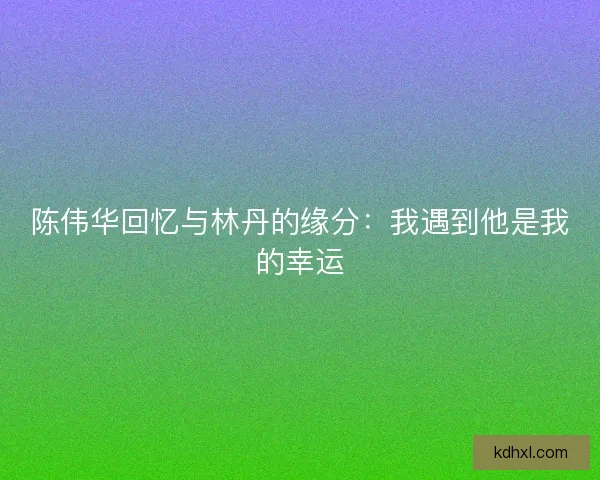陈伟华回忆与林丹的缘分:我遇到他是我的幸运 陈伟华回忆与林丹的缘分:我遇到他是我的幸运