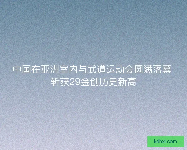 中国在亚洲室内与武道运动会圆满落幕 斩获29金创历史新高 中国在亚洲室内与武道运动会圆满落幕 斩获29金创历史新高